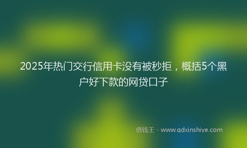 2025年热门交行信用卡没有被秒拒，概括5个黑户好下款的网贷口子