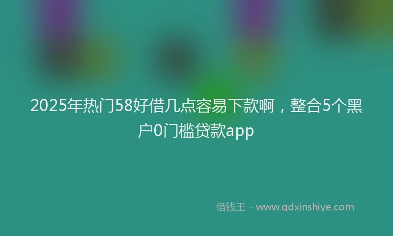 2025年热门58好借几点容易下款啊，整合5个黑户0门槛贷款app