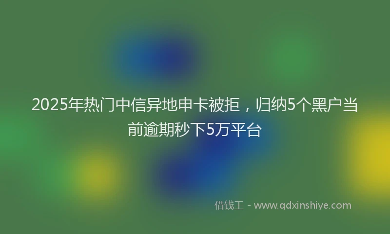 2025年热门中信异地申卡被拒，归纳5个黑户当前逾期秒下5万平台