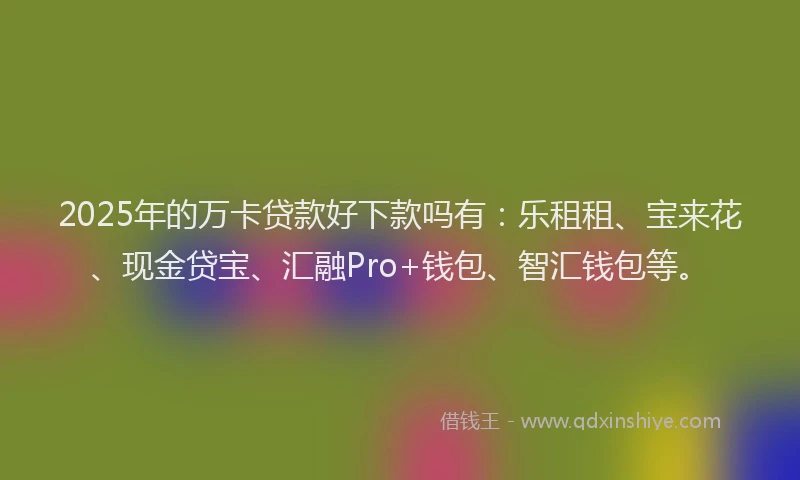 2025年的万卡贷款好下款吗有：乐租租、宝来花、现金贷宝、汇融Pro+钱包、智汇钱包等。
