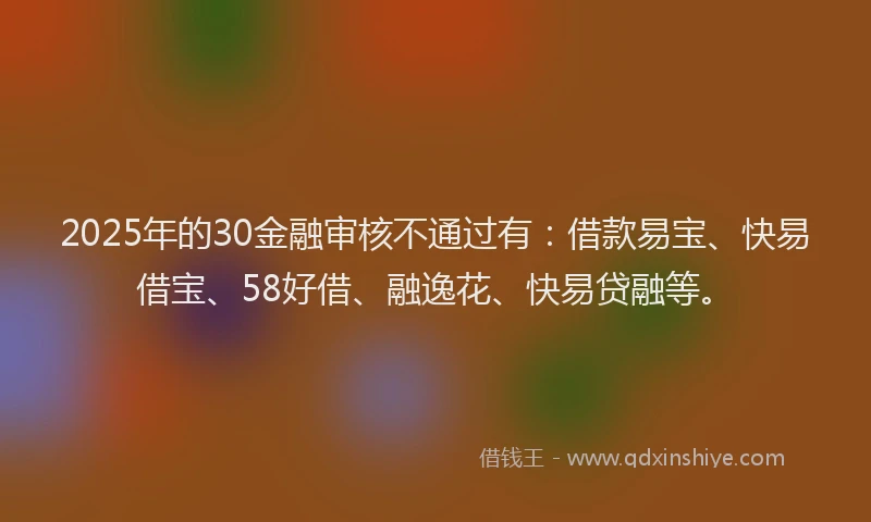 2025年的30金融审核不通过有：借款易宝、快易借宝、58好借、融逸花、快易贷融等。
