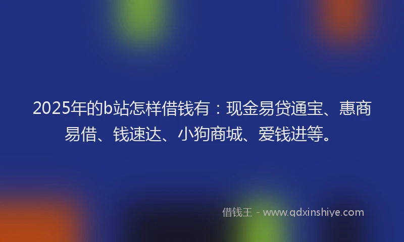 2025年的b站怎样借钱有：现金易贷通宝、惠商易借、钱速达、小狗商城、爱钱进等。