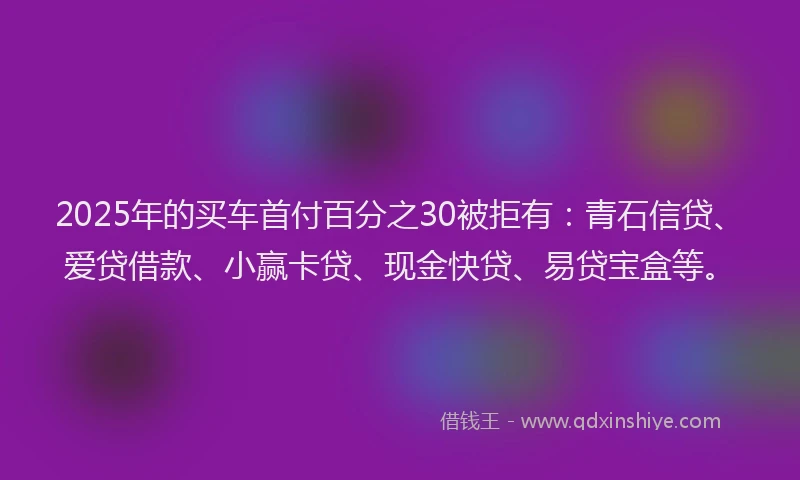 2025年的买车首付百分之30被拒有：青石信贷、爱贷借款、小赢卡贷、现金快贷、易贷宝盒等。