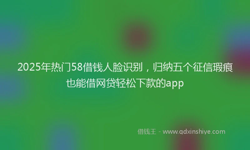 2025年热门58借钱人脸识别，归纳五个征信瑕疵也能借网贷轻松下款的app