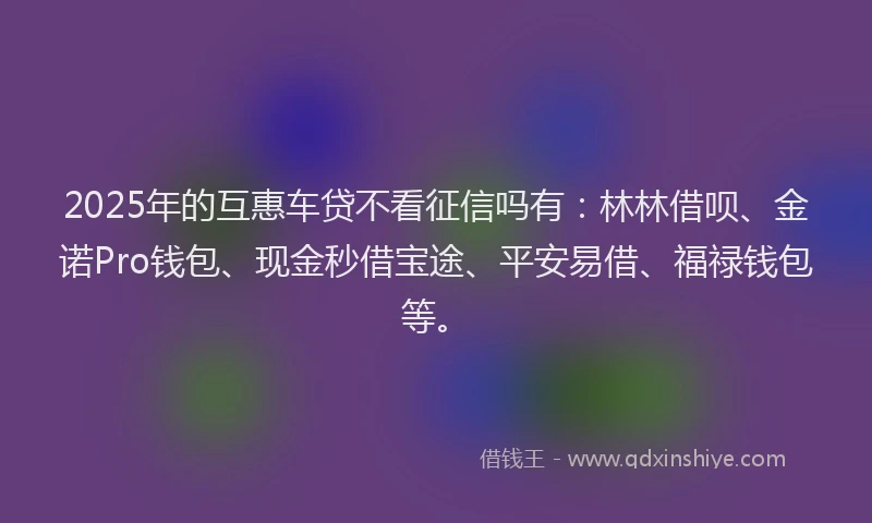 2025年的互惠车贷不看征信吗有：林林借呗、金诺Pro钱包、现金秒借宝途、平安易借、福禄钱包等。
