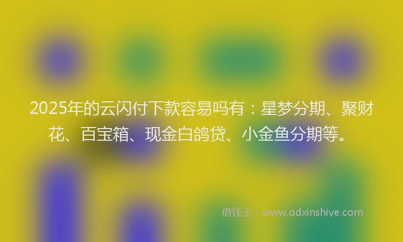 2025年的云闪付下款容易吗有：星梦分期、聚财花、百宝箱、现金白鸽贷、小金鱼分期等。