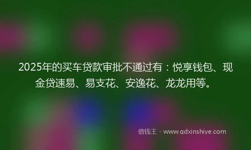 2025年的买车贷款审批不通过有：悦享钱包、现金贷速易、易支花、安逸花、龙龙用等。