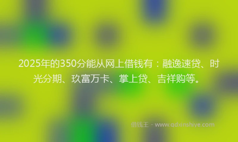 2025年的350分能从网上借钱有：融逸速贷、时光分期、玖富万卡、掌上贷、吉祥购等。