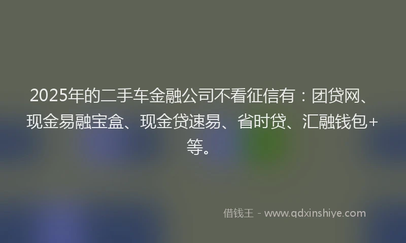2025年的二手车金融公司不看征信有：团贷网、现金易融宝盒、现金贷速易、省时贷、汇融钱包+等。
