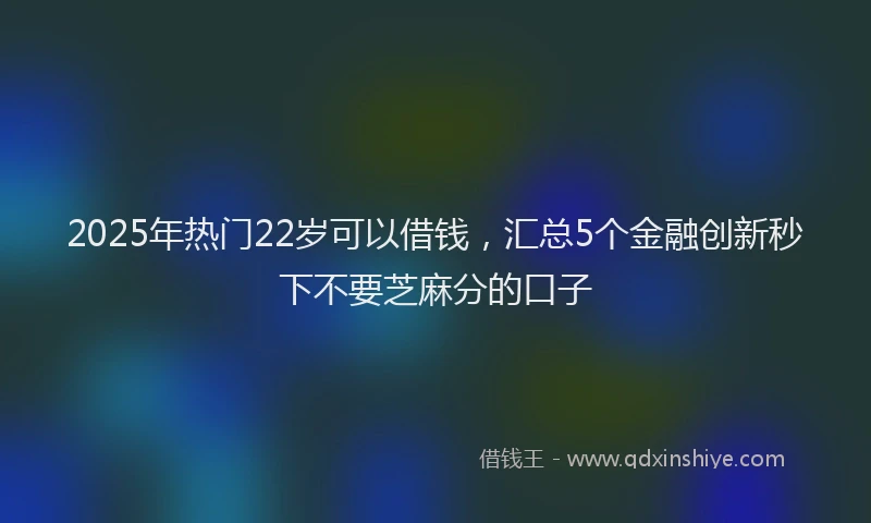 2025年热门22岁可以借钱，汇总5个金融创新秒下不要芝麻分的口子