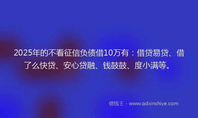 2025年的不看征信负债借10万有：借贷易贷、借了么快贷、安心贷融、钱鼓鼓、度小满等。