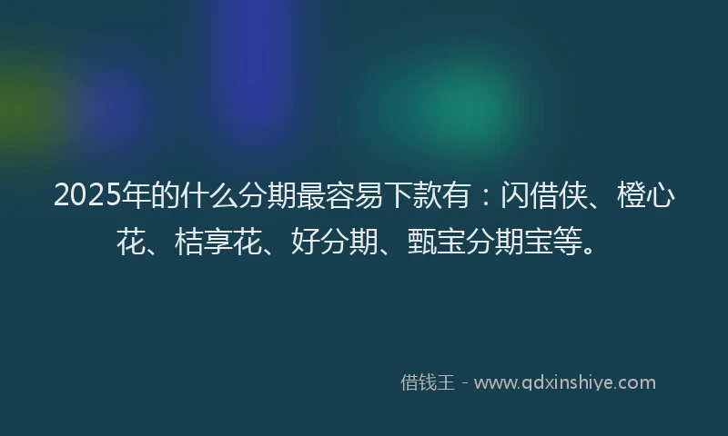 2025年的什么分期最容易下款有：闪借侠、橙心花、桔享花、好分期、甄宝分期宝等。