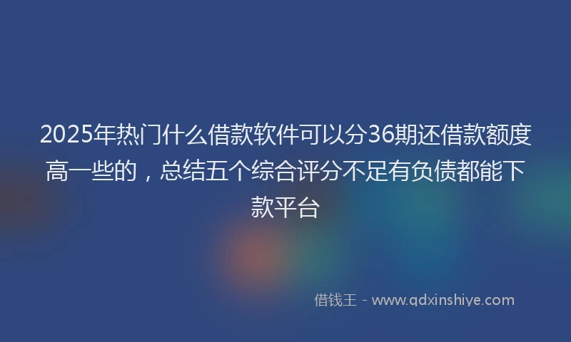 2025年热门什么借款软件可以分36期还借款额度高一些的，总结五个综合评分不足有负债都能下款平台