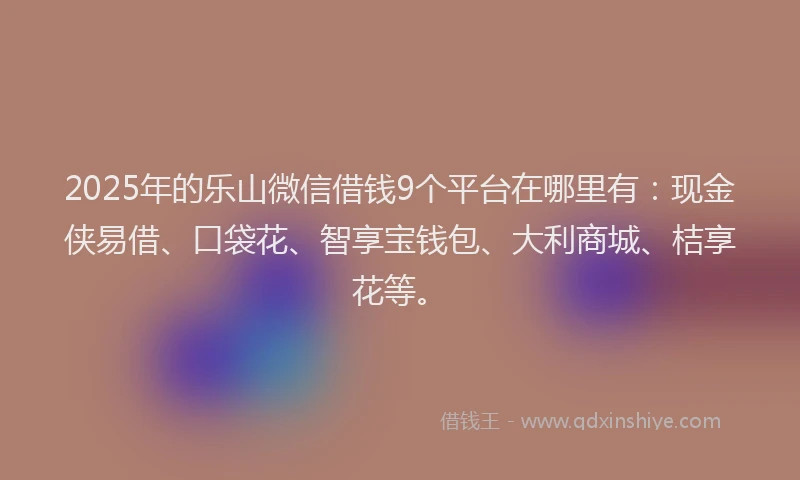 2025年的乐山微信借钱9个平台在哪里有：现金侠易借、口袋花、智享宝钱包、大利商城、桔享花等。