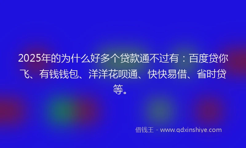 2025年的为什么好多个贷款通不过有：百度贷你飞、有钱钱包、洋洋花呗通、快快易借、省时贷等。