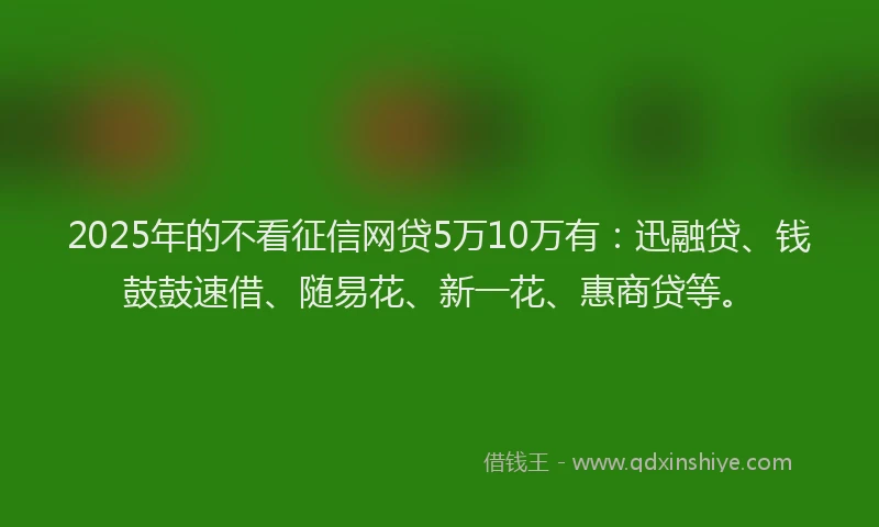 2025年的不看征信网贷5万10万有：迅融贷、钱鼓鼓速借、随易花、新一花、惠商贷等。