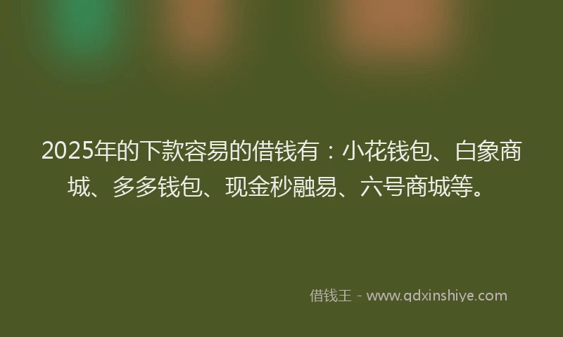 2025年的下款容易的借钱有：小花钱包、白象商城、多多钱包、现金秒融易、六号商城等。