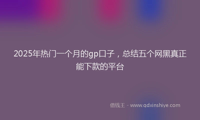 2025年热门一个月的gp口子，总结五个网黑真正能下款的平台