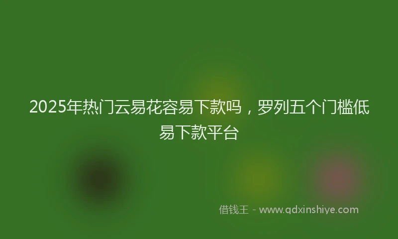 2025年热门云易花容易下款吗，罗列五个门槛低易下款平台