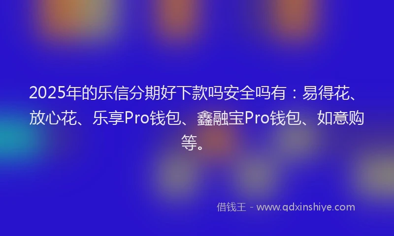 2025年的乐信分期好下款吗安全吗有：易得花、放心花、乐享Pro钱包、鑫融宝Pro钱包、如意购等。