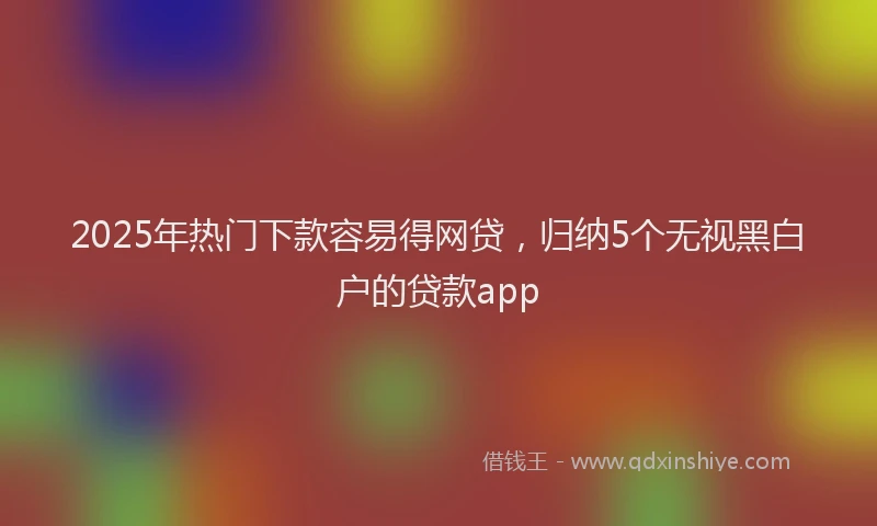 2025年热门下款容易得网贷，归纳5个无视黑白户的贷款app