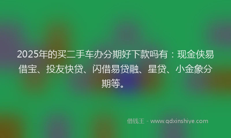 2025年的买二手车办分期好下款吗有：现金侠易借宝、投友快贷、闪借易贷融、星贷、小金象分期等。
