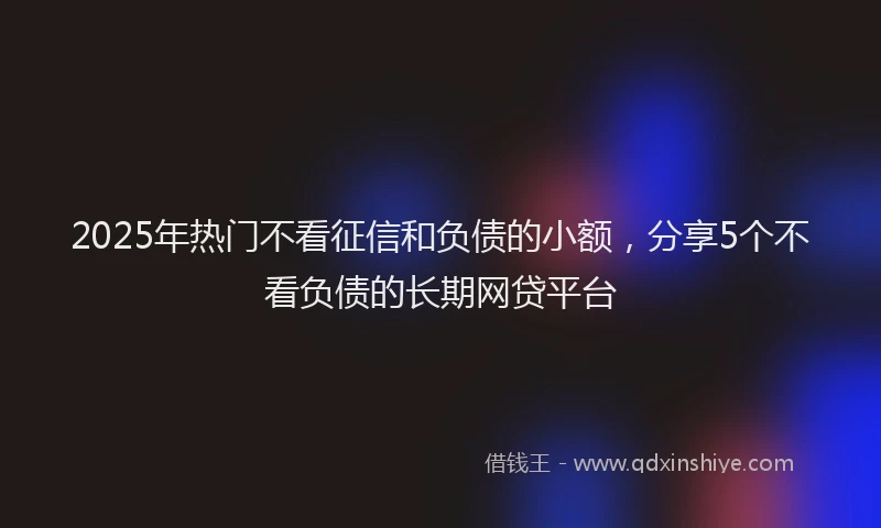 2025年热门不看征信和负债的小额，分享5个不看负债的长期网贷平台