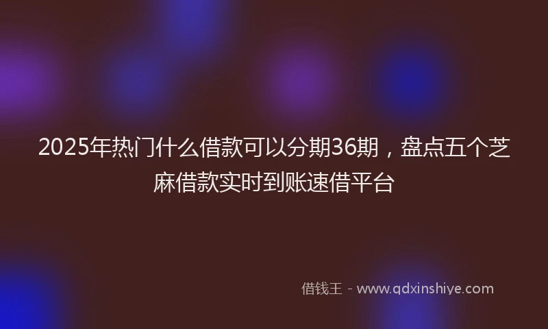 2025年热门什么借款可以分期36期，盘点五个芝麻借款实时到账速借平台