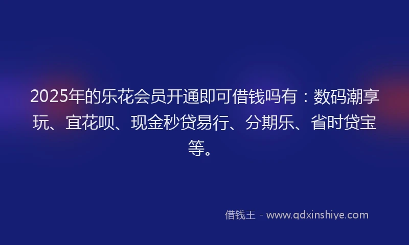 2025年的乐花会员开通即可借钱吗有：数码潮享玩、宜花呗、现金秒贷易行、分期乐、省时贷宝等。