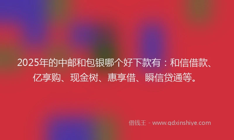 2025年的中邮和包银哪个好下款有：和信借款、亿享购、现金树、惠享借、瞬信贷通等。