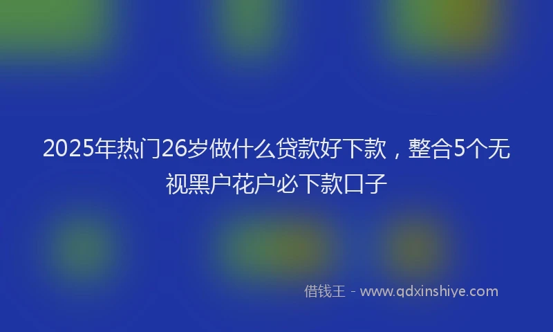 2025年热门26岁做什么贷款好下款，整合5个无视黑户花户必下款口子