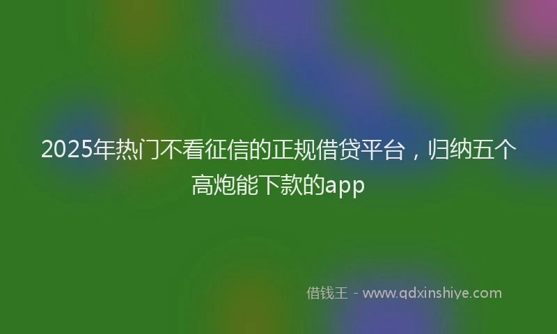 2025年热门不看征信的正规借贷平台，归纳五个高炮能下款的app