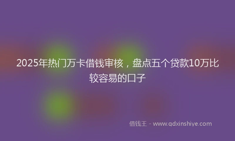 2025年热门万卡借钱审核，盘点五个贷款10万比较容易的口子