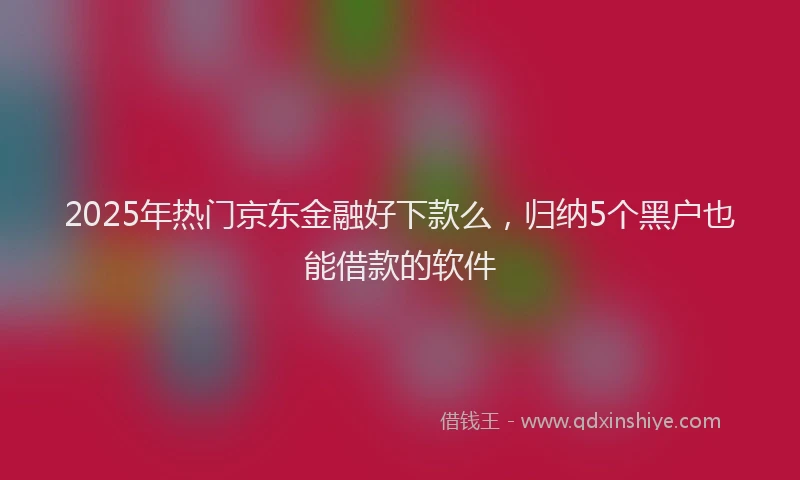 2025年热门京东金融好下款么，归纳5个黑户也能借款的软件