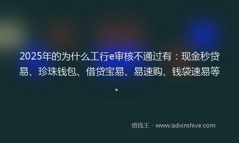 2025年的为什么工行e审核不通过有：现金秒贷易、珍珠钱包、借贷宝易、易速购、钱袋速易等。