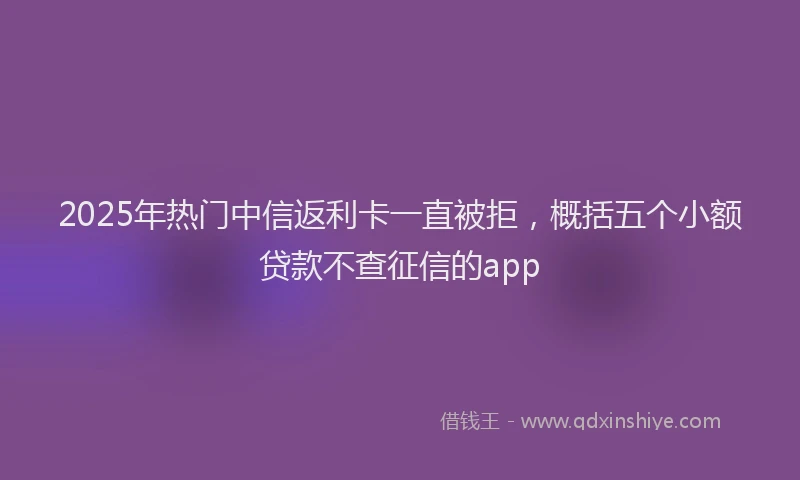 2025年热门中信返利卡一直被拒，概括五个小额贷款不查征信的app