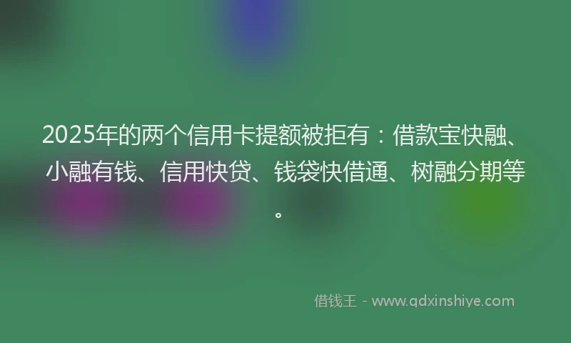 2025年的两个信用卡提额被拒有：借款宝快融、小融有钱、信用快贷、钱袋快借通、树融分期等。