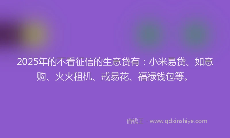 2025年的不看征信的生意贷有：小米易贷、如意购、火火租机、戒易花、福禄钱包等。