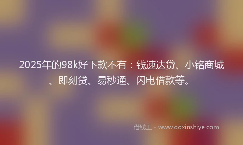 2025年的98k好下款不有：钱速达贷、小铭商城、即刻贷、易秒通、闪电借款等。