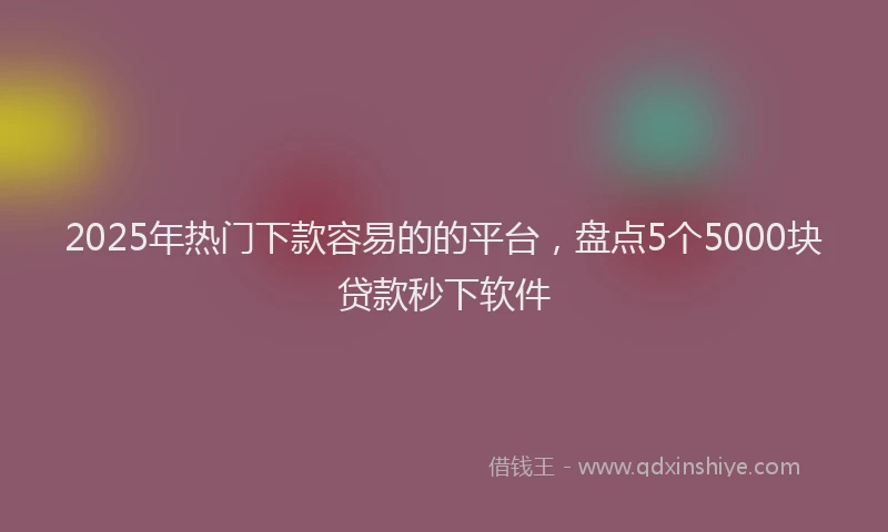 2025年热门下款容易的的平台，盘点5个5000块贷款秒下软件
