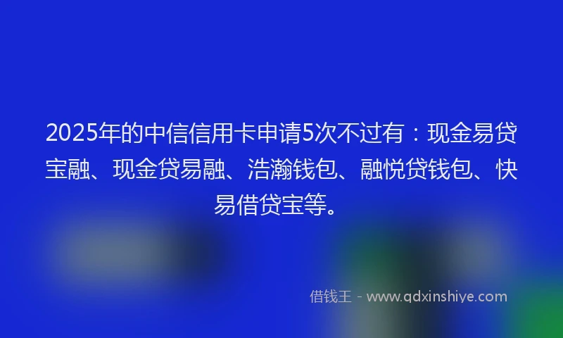 2025年的中信信用卡申请5次不过有：现金易贷宝融、现金贷易融、浩瀚钱包、融悦贷钱包、快易借贷宝等。