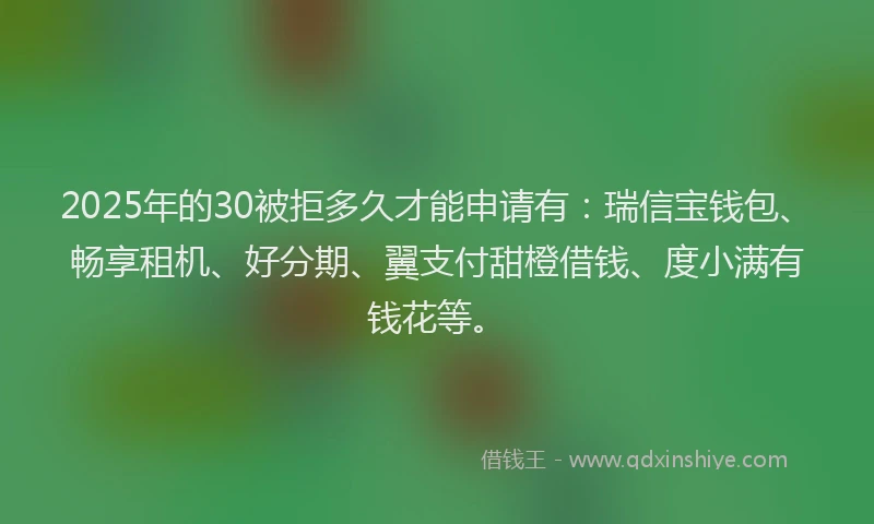 2025年的30被拒多久才能申请有：瑞信宝钱包、畅享租机、好分期、翼支付甜橙借钱、度小满有钱花等。