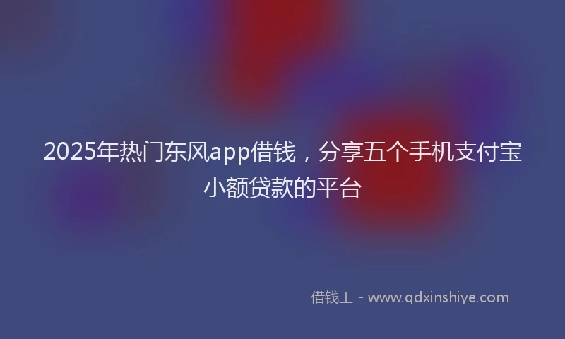 2025年热门东风app借钱，分享五个手机支付宝小额贷款的平台
