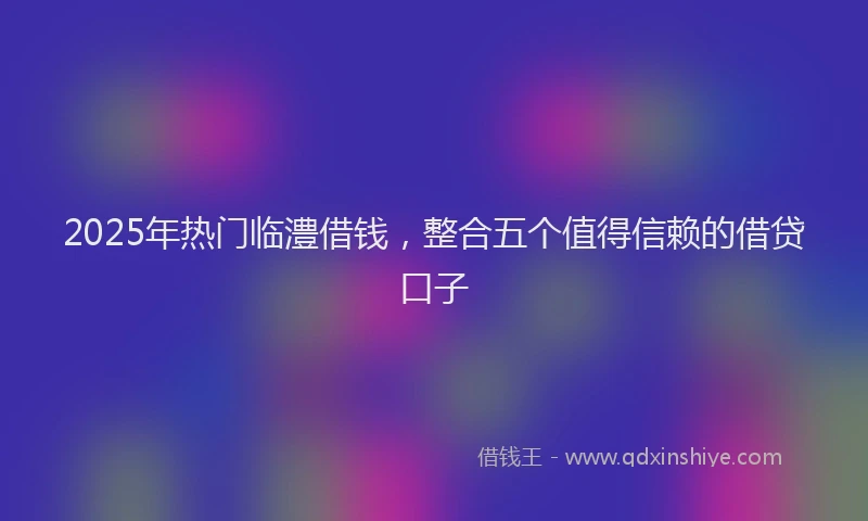 2025年热门临澧借钱，整合五个值得信赖的借贷口子