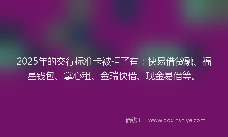 2025年的交行标准卡被拒了有：快易借贷融、福星钱包、掌心租、金瑞快借、现金易借等。
