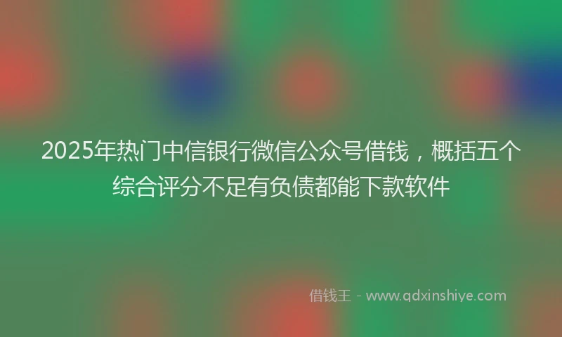 2025年热门中信银行微信公众号借钱，概括五个综合评分不足有负债都能下款软件