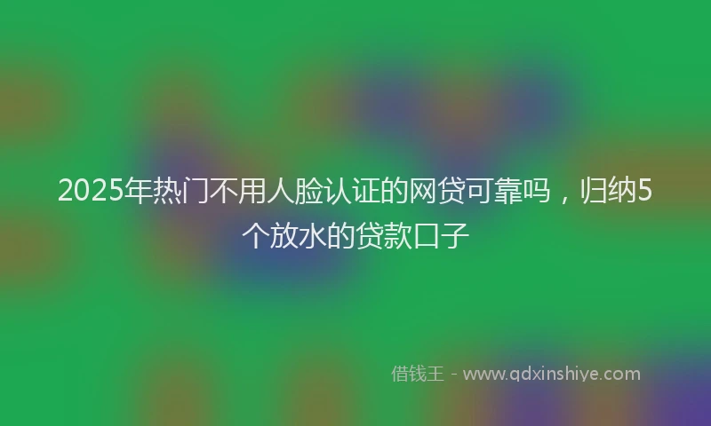 2025年热门不用人脸认证的网贷可靠吗，归纳5个放水的贷款口子