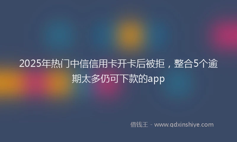 2025年热门中信信用卡开卡后被拒，整合5个逾期太多仍可下款的app