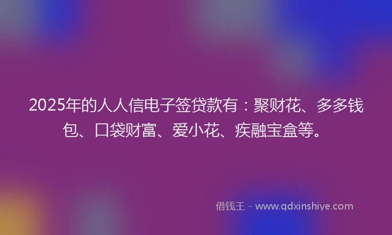 2025年的人人信电子签贷款有：聚财花、多多钱包、口袋财富、爱小花、疾融宝盒等。