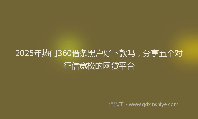 2025年热门360借条黑户好下款吗，分享五个对征信宽松的网贷平台
